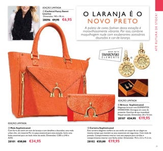 31
ቤ Carteira Sophisticated
Esta carteira elegante confere ao seu estilo um toque de cor alegre ao
mesmo tempo que mantém os seus essenciais em segurança. Com mola de
pressão. Compartimento interior com seis espaços para cartões e
compartimento interior com fecho-éclair. Dimensões: 19,3 x 3,5 x 11,2 cm.
28102 €25,00 €19,95
ባ Mala Sophisticated
Com forro de cetim em tom de laranja e com detalhes a dourados, esta mala
urban chic, em material PU, é a peça essencial para esta estação. Inclui uma
bolsa amovível para um look cheio de estilo. Dimensões: C305 x L145 x
A310.
28101 €50,00 €34,95
ብ Brincos Sophisticated
Elegantes brincos com ELEMENTOS
SWAROVSKI. Entregue em caixa de
presente. Ganchos de aço inoxidável.
Níquel testado. Dimensões: 24 x 13 mm.
28107 €24,95 €19,95
ቢ Cachecol Fancy Sweet
Licorice
Dimensões: 140 x 18 cm.
28096 €9,95 €6,95
O L A R A N J A É O
N OVO P R E TO
EDIÇÃO LIMITADA
EDIÇÃO LIMITADA
EDIÇÃO LIMITADA
ATÉRUTURADESTOCK!
ቢ
ባ
ቤ
ብ
A paleta de cores fashion desta estação é
maravilhosamente vibrante. Por isso, combine
maquilhagem nude com exuberantes acessórios
dourados e cor-de-laranja.
 