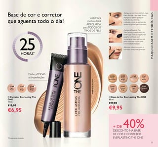 31166
Light
Nude
31167
Fair
Beige
31168
Deep
Beige
31158
Nude
Porcelain
31159
Nude
Beige
31160
Porcelain
31161
Fair
Nude
31162
Nude
Pink
31163
Natural
Beige
31164
Light
Ivory
31165
Mahogany
3
1
2
31158NudePorcelain
33
ባ Base de Cor EverLasting The ONE
30 ml.
€17,00
€9,95
ቢ Corretor Everlasting The
ONE
10 ml.
€12,00
€6,95
MAQUILHAGEMETENDÊNCIAS
+ DE 40%DESCONTO NA BASE
DE COR E CORRETOR
EVERLASTINGTHE ONE
Base de cor e corretor
que aguenta todo o dia!
*
Clinicamente testado
Cobertura
média a total
ADEQUADA
paraTODOS OS
TIPOS DE PELE
DisfarçaTODAS
as imperfeições
25HORAS*
ቢ
ባ
Aplique a Base de Cor
EverLasting, começando no
centro do rosto e espalhando
para fora. Utilize com
moderação para um tom de
pele uniforme e com uma
luminosidade natural.
Aplique o corretor um tom mais
claro do que a sua base de cor.
Aplique-o sobre qualquer
borbulha ou olheiras
e esbata-o com as pontas dos
dedos ou pincel para corretor.
Adicione cobertura com o
corretor, onde mais precisar.
 