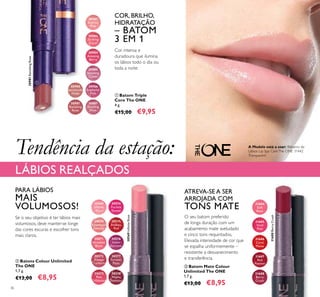 30980
Spectacular
Nude
30984
Amazing
Berry
30981
Ravishing
Rose
30981RavishingRose
30985
Stunning
Clover
30982
Sublime
Pink
30986
Explosive
Pink
30983
Striking
Coral
30987
Dazzling
Plum
30569
Inﬁnite
Rose
30570
Rosewood
Eternity
30571
Absolute
Blush
30572
Always
Cranberry
30573
Pink
Unlimited
30574
Fuchsia
Excess
30575
Endless
Red
30576
Violet
Extreme
30577
Forever
Plum
30578
Mocha
Intensity
31684
Soft
Rose
31685
Vivid
Pink
31686
Coral
Matte
31688
Berry
Crush
31687
Red
Passion
30569InﬁniteRose
31688BerryCrush
36
ባ Batons Colour Unlimited
The ONE
1,7 g.
€13,00 €8,95
ቢ Batom Triple
Core The ONE
4 g.
€15,00 €9,95
COR, BRILHO,
HIDRATAÇÃO
– BATOM
3 EM 1
Cor intensa e
duradoura que ilumina
os lábios todo o dia ou
toda a noite
O seu batom preferido
de longa duração com um
acabamento mate aveludado
e cinco tons requintados.
Elevada intensidade de cor que
se espalha uniformemente –
resistente a desvanecimento
e transferência.
ATREVA-SE A SER
ARROJADA COM
TONS MATE
Tendência da estação:
LÁBIOS REALÇADOS
PARA LÁBIOS
MAIS
VOLUMOSOS!
Se o seu objetivo é ter lábios mais
volumosos, deve manter-se longe
das cores escuras e escolher tons
mais claros.
ቢ
ባ ቤ
A Modelo está a usar: Bálsamo de
Lábios Lip Spa CareThe ONE 31442
Transparent.
ቤ Batom Mate Colour
Unlimited The ONE
1,7 g.
€13,00 €8,95
 