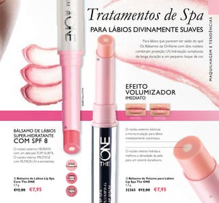 37
ቦ Bálsamo de Volume para Lábios
Lip Spa The ONE
1,7 g.
32365 €12,00 €7,95
ብ Bálsamo de Lábios Lip Spa
Care The ONE
1,7 g.
€12,00 €7,95
Tratamentos de Spa
PARA LÁBIOS DIVINAMENTE SUAVES
Para lábios que parecem ter saído do spa!
Os Bálsamos da Oriﬂame com dois núcleos
combinam proteção UV, hidratação sumptuosa
de longa duração e um pequeno toque de cor.
EFEITO
VOLUMIZADOR
IMEDIATO
BÁLSAMO DE LÁBIOS
SUPER-HIDRATANTE
COM SPF 8
O núcleo interior PROTEGE
com FILTROS UV e emolientes
O núcleo exterior HIDRATA
com um delicadoTOM SUBTIL
O núcleo interior hidrata e
melhora a densidade da pele
para um volume duradouro.
O núcleo exterior estimula
a microcirculação para lábios
imediatamente volumosos.
31442
Transparent
31443
Natural
Pink
31443NaturalPink
31444
Nude
MAQUILHAGEMETENDÊNCIAS
ANTES DEPOIS
ብ
ቦ
 