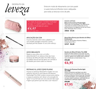 4
Pincel Duas Pontas para Sombra de Olhos
Professional
Materiais: Pelo de Pónei, Alumínio, Madeira.
Comprimento: 18 cm.
24147 €6,00
Bolsa de Cosméticos Featherlight
Tenha toda a sua maquilhagem The ONE favorita
nesta bolsa de cosméticos soﬁsticada com um
padrão de penas, em elegantes tons de rosa. Fecho-
éclair. Dimensões: 18 x 7 x 10 cm.
29054 €7,95
PESTANAS XL, LEVES COMO PLUMAS
Esqueça as pestanas falsas!Tenha orgulho nas suas
pestanas naturais! A nova Máscara de Pestanas
FeatherlightThe ONE confere comprimento, deﬁne
e separa as pestanas sem deixar uma sensação de
"peso"*
.A sua fórmula com cera natural é tão suave
e ligeira que parece que não está a usar máscara*
!
Entre em modo de relaxamento com tons pastel
e suaves texturas brilhantes. Leve e adequadas
para todas as texturas e tons de pele.
Máscara de Pestanas Featherlight
The ONE
Máscara de pestanas superligeira que adere
suavemente, para um acabamento leve, sem criar
grumos ou descamar. Escova Suave tipo "Almofada"
e uma fórmula ligeira, com combinação natural de
cera para realçar as pestanas, conferindo-lhes um
comprimento e deﬁnição magníﬁcos. 8 ml.
€14,00
€7,95
Sombra de Olhos Pó Solto The ONE
Sombras de olhos sedosas, em pó solto, em tons
brilhantes e intensamente pigmentados. Aplicação
uniforme. Aplique uma camada suave ou adicione
mais camadas para um look intenso. 1,3 g.
€12,00
€6,95
DESFRUTE DA
leveza
Na compra de quaisquer 2 produtos Featherlight*
das págs. 3–7, poderá adquirir a Bolsa de
Cosméticos Featherlight por apenas
€4,95*
Exceto o código 29054
EDIÇÃO LIMITADA
A ponta redonda cobre toda a pálpebra com
uma simples passagem, enquanto a ponta
afunilada permite esbater no arco sem esforço.
APLICAÇÃO DA COR
Realce os seus olhos com um brilho
deslumbrante! A cor sedosa e leve das novas
Sombras de Olhos Pó SoltoThe ONE realça a
sua beleza natural. Fácil de aplicar em camadas e
de esbater, para looks subtis ou intensos.
LEVE E BRILHANTE
 