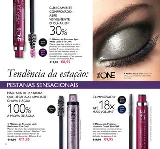 31473
Black
31474
Black
Plum
30722
Black
32435
Deep
Black
32436
Deep
Blue
40
ባ Máscara de Pestanas Lash
Resistance The ONE
Máscara de volume de pestanas resistente ao
calor, à humidade e à chuva**
. Não lasca**
com
escova de design especial. Máscara de
duração mais longa, dura 24 horas. 8 ml.
€16,00 €11,95
ቤ Máscara de Pestanas
Hypnotic Depth The ONE
Comprimento e volume extremos
num tom profundo e intenso, para
uma profundidade hipnótica e
deﬁnição das pestanas. 8 ml.
€14,00 €9,95
ቢ Máscara de Pestanas Eyes
Wide Open The ONE
Máscara que abre o olhar e enrola as
pestanas, para olhos maiores e mais
bonitos. A escova compatível com a
forma do olho levanta e enrola as
pestanas desde a raiz, enquanto a
fórmula ﬁxa a curvatura. Para pestanas
curvas e arrebatadoras. 8 ml.
€13,00 €8,95
COMPROVADO:
ATÉ18xMAIS VOLUME*
MÁSCARA DE PESTANAS
QUE DESAFIA A HUMIDADE,
CHUVA E ÁGUA
Tendência da estação:
PESTANAS SENSACIONAIS
CLINICAMENTE
COMPROVADO:
ABRE
VISIVELMENTE
O OLHAR EM
30%
100%
À PROVA DE ÁGUA
*
Clinicamentetestadovs.pestanassemproduto
**
Testadopelosconsumidores
A Modelo está a usar: Sombra de
Olhos Liquid MetalThe ONE 31576
Gunmetal.
ቢ
ባ ቤ
 