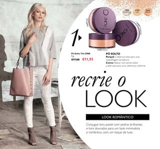 1
3
1598Translucent
31600 Medium
31599Light
31599
Light
31600
Medium
31598
Translucent
42
recrie o
LOOK
Pó Solto The ONE
7 g.
€17,00 €11,95
Conjugue tons pastel com pedras brilhantes
e tons dourados para um look minimalista
e romântico, com um toque de luxo.
PÓ SOLTO
Porquê: Cobertura leve para uma
maquilhagem duradoura
Como: Aplicar com pincel sobre
a pele seca para uma cobertura uniforme
LOOK ROMÂNTICO
 