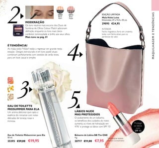 4
3 5
2
43
MAQUILHAGEMETENDÊNCIAS
Bálsamo de Lábios BB The ONE
4 g.
30717 €11,00 €7,95
30972
Rose
Taupe
30969
Black
Pearl Mala Hobo Luisa
Dimensões: 27 x 14,5 x 35 cm.
29093 €24,95
Protege
os lábios
com
SPF 15
ÉTENDÊNCIA!
As malas estilo "Hobo" estão a regressar em grande nesta
estação Designs estruturado e em tons pastel atuais
combinam perfeitamente com vestidos de verão leves,
para um look casual e simples
INTERIOR
Fecho magnético, forro em cinzento,
bolso com fecho-éclair para os
pertences de valor.
Eau de Toilette Midsummer para Ela
50 ml.
25395 €29,00 €19,95
MODERAÇÃO
Os tons neutros mais escuros dos Duos de
Sombras de Olhos Colour Match adicionam
deﬁnição, enquanto os tons mais claros
conferem luminosidade e brilho aos seus olhos.
Mais tons na pág. 41
EAU DETOILETTE
MIDSUMMER PARA ELA
Um aroma delicioso que capta a
essência do romance com notas
delicadas de toranja, rosas e
mimosa.
O acabamento de um bálsamo,
os benefícios dos cuidados do rosto:
aumenta os níveis de hidratação em
47%*
e protege os lábios com SPF 15!
LÁBIOS NUDE
MAS PROTEGIDOS
EDIÇÃO LIMITADA
*
Clinicamente testado
com um Corneómetro
 