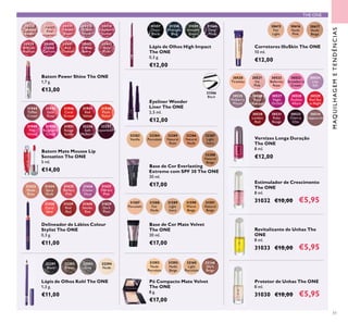 30521
Ice
Pink
30523
Strawberry
Cream
30526
Rose
Diamond
30524
Lilac
Silk
30527
Night
Orchid
30525
Mulberry
Mauve
30533
Cherry
Chic
30522
Ballerina
Rose
30534
Cappuccino
30530
London
Red
30531
Ruby
Rouge
30528
Fuchsia
Allure
30520
Tiramisu
30529
Red Sky
at Night
31557
Onyx
Black
31558
Midnight
Blue
31559
Amazon
Green
31560
Deep
Plum
30615
Fair
Light
30616
Nude
Pink
30617
Nude
Beige
31587
Porcelain
31588
Fair
Nude
31589
Light
Ivory
31590
Warm
Beige
31591
Natural
Beige
31593
Nude
Beige
31592
Nude
Porcelain
32165
Light
Porcelain
32166
Dark
Beige
31586
Black
32291
Black
32292
Brown
32293
Grey
32294
Nude
31433
Nude
Rose
31434
Spicy
Nude
31435
Perfect
Pink
31436
Clover
Haze
31437
Vibrant
Pink
31438
Coral
Ideal
31440
Smoke
Red
31439
Real
Red
31829
Dark
Plum
32283
Vanilla
32284
Porcelain
32285
Natural
Rose
32286
Natural
Nude
32287
Light
Ivory
32288
Natural
Beige
30430
Lustrous
Nude
30431
Pink
Hypnotic
30435
Vibrant
Blush
30436
Clover
Haze
30438
Raspberry
Sorbet
30439
Brilliant
Fuchsia
30440
Glazed
Currant
30441
Red
Ovation
30442
Trendy
Berry
30443
Sexy
Plum
32256
Soft
Mulberry
32257
Boysenberry
31949
Pink
Velour
31951
Rouge
Suede
31950
Raspberry
Cloud
31948
Plush
Peach
31944
Toffee
Cream
31946
Coral
Dream
31945
Satin
Rose
31947
Red
Velvet
51
Vernizes Longa Duração
The ONE
8 ml.
€12,00
Lápis de Olhos High Impact
The ONE
0,3 g.
€12,00
Protetor de Unhas The ONE
8 ml.
31030 €10,00 €5,95
Estimulador de Crescimento
The ONE
8 ml.
31032 €10,00 €5,95
Revitalizante de Unhas The
ONE
8 ml.
31033 €10,00 €5,95
Eyeliner Wonder
Liner The ONE
2,5 ml.
€12,00
Pó Compacto Mate Velvet
The ONE
8 g.
€17,00
Lápis de Olhos Kohl The ONE
1,3 g.
€11,00
Corretores IlluSkin The ONE
10 ml.
€12,00
Base de Cor Mate Velvet
The ONE
30 ml.
€17,00
Base de Cor Everlasting
Extreme com SPF 30 The ONE
30 ml.
€17,00
Batom Power Shine The ONE
1,7 g.
€13,00
Delineador de Lábios Colour
Stylist The ONE
0,3 g.
€11,00
Batom Mate Mousse Lip
Sensation The ONE
5 ml.
€14,00
THE ONE
MAQUILHAGEMETENDÊNCIAS
 