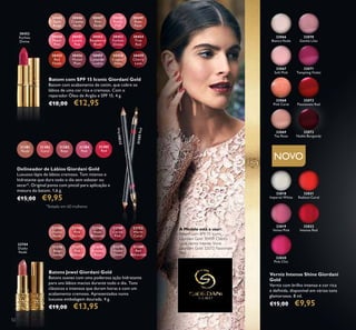 31381
Nude
31382
Coral
31383
Rose
31384
Pink
31385
Red
22744
Dusky
Nude
31376
Beige
Suede
22746
Pink
Secret
31377
Pink
Delicacy
22748
Rose
Blossom
31378
Frosted
Rose
22749
Cerise
Pink
31379
Violet
Dawn
22752
Warm
Coral
31380
Red
Attraction
30445
Satin
Beige
30455
Red
Fatale
30450
Peach
Pink
30451
Lucent
Pink
30456
Muted
Plum
30446
Creamy
Nude
30453
Fuchsia
Divine
30448
Pearly
Pink
30458
Copper
Shine
30449
Rose
Petal
30454
True
Red
30459
Cherry
Love
30447
Pink
Nude
30452
Raspberry
Blush
30457
Lavender
Lustre
32818
Imperial White
32066
Bianca Nude
32068
Pink Carat
32070
Gentle Lilac
32067
Soft Pink
32069
Tea Rose
32071
Tempting Violet
32819
Velvet Pink
32820
Pink Chic
32821
Radiant Coral
30453
Fuchsia
Divine
22744
Dusky
Nude
32072
Passionate Red
32073
Noble Burgundy
32822
Intense Red
52
Verniz Intense Shine Giordani
Gold
Verniz com brilho intenso e cor rica
e deﬁnida, disponível em vários tons
glamorosos. 8 ml.
€15,00 €9,95
Delineador de Lábios Giordani Gold
Luxuoso lápis de lábios cremoso. Tom intenso e
hidratante que dura todo o dia sem esbater ou
secar*. Original ponta com pincel para aplicação e
mistura do batom. 1,6 g.
€15,00 €9,95
Batons Jewel Giordani Gold
Batons suaves com uma poderosa ação hidratante
para uns lábios macios durante todo o dia. Tons
clássicos e intensos que duram horas e com um
acabamento cremoso. Apresentados numa
luxuosa embalagem dourada. 4 g.
€19,00 €13,95
Batom com SPF 15 Iconic Giordani Gold
Batom com acabamento de cetim, que cobre os
lábios de uma cor rica e cremosa. Com o
reparador Óleo de Argão e SPF 15. 4 g.
€18,00 €12,95
NOVO
*
Testado em 60 mulheres
31384Pink
31385Red
A Modelo está a usar:
Batom com SPF 15 Iconic
Giordani Gold 30459 Cherry
Love,Verniz Intense Shine
Giordani Gold 32072 Passionate
Red.
 