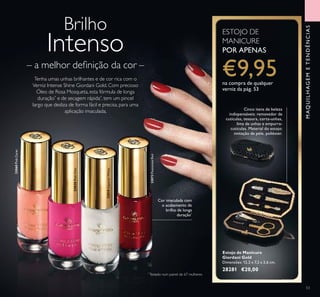 32072PassionateRed
32820PinkChic32820PinkChic
32068PinkCarat
53
Brilho
Intenso
– a melhor deﬁnição da cor –
Tenha umas unhas brilhantes e de cor rica com o
Verniz Intense Shine Giordani Gold. Com precioso
Óleo de Rosa Mosqueta, esta fórmula de longa
duração*
e de secagem rápida*
, tem um pincel
largo que desliza de forma fácil e precisa, para uma
aplicação imaculada.
Cor imaculada com
o acabamento de
brilho de longa
duração*
*
Testado num painel de 67 mulheres
MAQUILHAGEMETENDÊNCIAS
Estojo de Manicure
Giordani Gold
Dimensões: 12,2 x 7,2 x 2,6 cm.
28281 €20,00
Cinco itens de beleza
indispensáveis: removedor de
cutículas, tesoura, corta-unhas,
lima de unhas e empurra-
cutículas. Material do estojo:
imitação de pele, poliéster.
ESTOJO DE
MANICURE
POR APENAS
€9,95na compra de qualquer
verniz da pág. 53
32818ImperialWhite
 