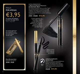 54
Pinça Giordani Gold
Dimensões: 9,5 x 0,9 cm.
28280 €9,00
Um acessório glamoroso
para acompanhar o seu
look soﬁsticado. Gravação
do icónico padrão
Giordani Gold.
ቢ Máscara de Pestanas Panorama
Giordani Gold - Black
Esta máscara de pestanas oferece um efeito "leque",
com uma fórmula sedosa e um pincel com design
inteligente, que assegura pestanas perfeitamente
compridas, curvas e deﬁnidas. Enriquecida com o
Complexo FortiFull Lash, para pestanas mais fortes e
saudáveis. 8 ml.
27093 €18,00 €12,95
ባ Eyeliner Calligraphy
Giordani Gold
Eyeliner em caneta com ponta biselada para
traços personalizados e máximo de
deﬁnição. Os pigmentos Nero oferecem
traços intensos e ﬂuidos. Com Complexo
LashVital para pestanas suavizadas e mais
fortes. 0,8 ml.
€16,00 €11,95
O pincel engenhoso, com
os seu design "multi-ball"
e Tecnologia de Fibras
avançada, vem com zonas
especiais, para uma deﬁnição,
curvatura e cobertura
supremas, para pestanas
com efeito "leque".
Eyeliner de ponta
biselada para uma
forma e deﬁnição
personalizadas
30772Black
27093
Black
PINÇA
PORAPENAS
€3,95na compra de qualquer*
produto das págs.54-55
*
Exceto o código 28280
ቢ
ባ
30772
Black
ÚLTIMA APRESENTAÇÃO
 