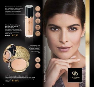 31802
Porcelain
31803
Light
Rose
31804
Light
Ivory
31805
Rose
Beige
31806
Natural
Beige
32088
Light
32089
Natural
31802Porcelain
32088Light
56
ቢ Base Mineral de Longa
Duração com SPF 15
Giordani Gold
Uma base de cobertura total de
longa duração, com revitalizantes
Minerais Vulcânicos italianos e
SPF 15. 30 ml.
€25,00 €17,95
ባ Pó Compacto Jewel Giordani Gold
Sensacional pó compacto suave que disfarça as linhas ﬁnas e
matiﬁca a pele, para um acabamento bonito e perfeito. 9 g.
€26,00 €18,95
Pó compacto suave
com partículas difusoras
de luz que disfarçam a
aparência das linhas
ﬁnas e matiﬁcam a
pele
Cobertura total das imperfeições
para uma tez com aspeto saudável
e jovem durante mais tempo
Com SPF 15 para proteger do
envelhecimento prematuro
ቢ
ባ
AModeloestáausar:BaseMineraldeLongaDuraçãocomSPF15Giordani
Gold31804LightIvory,PérolasBronzingGiordaniGold32081NaturalRadiance.
 