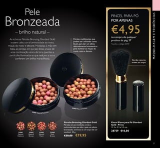 32081
Natural
Radiance
32082
Natural
Bronze
32083
Natural
Peach
32084
Dark
Bronze
32081 Natural Radiance
32082 Natural Bronze
57
Pincel Plano para Pó Giordani
Gold - Preto
12,5 x 2,3 x 2,3 cm.
28759 €10,00
Pele
Bronzeada
– brilho natural –
As icónicas Pérolas Bronzing Giordani Gold
trazem calor, cor e luminosidade ao rosto,
maçãs do rosto e decote. Moldadas à mão em
Itália, as pérolas em pó são feitas à base de
uma combinação única de tons quentes e
partículas iluminadoras que realçam a tez e
conferem um brilho maravilhoso.
Pérolas Bronzing Giordani Gold
Pérolas em pó moldadas à mão e
multicoloridas que dão à pele um efeito
bronzeado, luminoso e um toque de cor
saudável. 25 g.
€30,00 €19,95
MAQUILHAGEMETENDÊNCIAS
Pérolas multifunções que
podem ser utilizadas como
blush, para dar um efeito
delicadamente bronzeado e
para iluminar as maçãs do
rosto, rosto e decote.
Cerdas naturais
suaves ao toque
PINCEL PARA PÓ
PORAPENAS
€4,95na compra de qualquer*
produto da pág.57
*
Exceto o código 28759
 