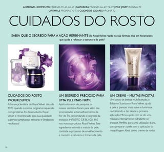 ANTIENVELHECIMENTO PÁGINAS 59–65, 68–69 | NATUREZA PÁGINAS 66–67, 74–77 | PELE JOVEM PÁGINA 70
OPTIMALS PÁGINAS 70–73 | CUIDADOS SOLARES PÁGINA 72
SABIA QUE O SEGREDO PARA A AÇÃO REFIRMANTE de RoyalVelvet reside na sua fórmula rica em ﬂavonoides
que ajuda a reforçar a estrutura da pele?
CUIDADOS DO ROSTO
CUIDADOS DO ROSTO
PROGRESSIVOS
A herança lendária de RoyalVelvet data de
1970 quando o creme original enriquecido
com proteínas foi desenvolvido. Royal
Velvet é reverenciado pela sua qualidade
superior, sumptuosas texturas e fantásticos
resultados!
UM SEGREDO PRECIOSO PARA
UMA PELE MAIS FIRME
Após oito anos de pesquisa, os
nossos cientistas foram para além das
propriedades antienvelhecimento da
ﬂor de Íris, desvendando o segredo da
exclusiva INFUSÃO DE BLACK IRIS
nos nossos produtos RoyalVelvet. Este
ingrediente estimula a matriz da pele,
combate o processo de envelhecimento
e mantém a natureza e ﬁrmeza da pele.
UM CREME – MUITAS FACETAS
Um boost de beleza multifacetado, o
Bálsamo Suavizante RoyalVelvet ajuda
a pele a parecer mais suave e luminosa,
revitalizando a tez desde a primeira
aplicação. Mima a pele com se de uma
máscara intensamente hidratante se
tratasse. Perfeita para uma utilização diária,
para preparar a pele para a aplicação da
maquilhagem. Ideal como creme de rosto.
58
 