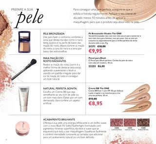 6
32686
Luminous Rose
31594 Fair
31595 Light
31596 Medium
32687
Lustrous Peach
32688
Radiant Bronze
Ofereça à sua pele uma energia refrescante e um brilho suave
com o novo Blush Pó Solto Featherlight. Formulado com
pigmentos minerais superﬁnos, tão leve e suave que se
esquecerá que está a usar maquilhagem. Espalha-se facilmente
e confere intensidade consoante as camadas que adicionar
para um acabamento natural ou um look deﬁnido.
Pincel para Blush
O Pincel para Blush perfeito. Cerdas de pelo de cabra
com cabo em madeira. 18 cm.
23255 €6,00
Pó Bronzeador Illuskin The ONE
Versátil bronzeador duo com tom mais escuro para contornar e
tom mais claro para iluminar, num pó suave. Use os tons em
conjunto ou separadamente para o brilho perfeito de verão
durante todo o ano. 8 g.
31571 €18,00
€9,95
Creme BB The ONE
Creme BB 8 em 1 com SPF 30 que disfarça
a pele irregular e as manchas para criar
uma tez perfeita. 30 ml.
€15,00
€8,95
ACABAMENTO BRILHANTE
PELE BRONZEADA
Use para fazer o contorno: sombreie a
zona que deseja esculpir, como o nariz,
testa, queixo e na parte de baixo das
maçãs do rosto, depois ilumine as maçãs
do rosto, a cana do nariz e a zona por
baixo das sobrancelhas.
Para conseguir uma pele perfeita, assegure-se que a
esfolia e hidrata regularmente.Aplique o seu creme de
dia pelo menos 10 minutos antes de aplicar a
maquilhagem, para que o produto seja absorvido na pele.
PREPARE A SUA
pele
Escolha um Creme BB que seja
semelhante ao seu tom de pele ou
um tom mais claro. Optar por um tom
demasiado claro confere um aspeto
artiﬁcial.
NATURAL. PERFEITA. BONITA.
PARA MAÇÃS DO
ROSTO RADIANTES
Realce as maçãs do rosto (sorrir é a
melhor forma de destacar esta zona),
aplicando suavemente o blush e
usando um padrão irregular para dar
cor às maçãs do rosto e conseguir
um look natural.
 