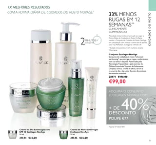 Patente Nº SE531484
63
Conjunto Ecollagen NovAge
Conjunto de cuidados do rosto "advanced
performing", que corrige as rugas e uniformiza o
tom e a textura da pele. Potenciado pela
Tecnologia Tripeptídica e pelo extrato de
Células Estaminais Vegetais de Solanaceae.
Limpeza, tónico, creme de olhos, sérum e
cremes de dia e de noite. Contém 6 produtos
de tamanho standard.
28971 €176,00
€99,00
Creme de Dia Antirrugas com
SPF 15 Ecollagen NovAge
50 ml.
31544 €35,00
Creme de Noite Antirrugas
Ecollagen NovAge
50 ml.
31545 €35,00
33% MENOS
RUGAS EM 12
SEMANAS**
CLINICAMENTE
COMPROVADO
**
Testado clinicamente em 31 mulheres durante
12 semanas
ADQUIRA O CONJUNTO
ECOLLAGEN NOVAGE COM
+ DE 40%DESCONTO
CUIDADOSDOROSTO
7X MELHORES RESULTADOS
COM A ROTINA DIÁRIA DE CUIDADOS DO ROSTO NOVAGE*
2MINUTOS
vezes por dia
*
Resultado clinicamente comprovado ao seguir a
Rotina Diária de Cuidados do Rosto Oriﬂame,
usando o Conjunto de Cuidados do Rosto NovAge,
em comparação com limpeza e creme de dia apenas,
paraTrue Perfection, Ecollagen e Ultimate Lift
POUPE €77
 