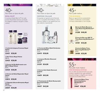 ቢ ባ
ቤ
ብ
ቦ
ቢ
ባ
ቤ
ብ
68
*
apenas
para uso
externo
ቦ Cápsulas Ultrarreﬁrmantes Royal
Velvet
28 unidades
24547 €34,00
ብ Creme de Noite Reparador Royal
Velvet
50 ml.
22814 €30,00
ባ Gel Tónico Royal Velvet
200 ml.
22423 €20,00
ቢ Leite de Limpeza Cremoso Royal
Velvet
200 ml.
22421 €20,00
ቤ Creme de Dia Reﬁrmante com
SPF 15 Royal Velvet
50 ml.
22424 €30,00
40Para todos os tipos de pele
ROYALVELVET
A exclusiva Infusão Black Iris™ em cada
produto RoyalVelvet estimula a produção
de colagénio e elastina, e recupera a matriz
cutânea.
Sérum de Noite Recovery
Time Reversing SkinGenist™
30 ml.
31308 €40,00
TIME REVERSING
45+
Para a pele madura
Reduz as rugas de forma surpreendente
e melhora visivelmente a luminosidade,
a ﬁrmeza, a elasticidade e o tom de pele.
Creme de Dia com SPF 15
Time Reversing SkinGenist™
50 ml.
24181 €35,00
Creme de Noite Time
Reversing SkinGenist™
50 ml.
24184 €35,00
Creme de Olhos Time
Reversing Intense
SkinGenistII
™
15 ml.
24667 €26,00
55+
Para pele muito madura
TIME REVERSING INTENSE
Cria um efeito de preenchimento que ajuda
a reduzir a aparência das rugas existentes
enquanto protege o colagénio, para retardar
o processo de envelhecimento.
ባ Limpeza Micellar Diamond
Cellular
200 ml.
21339 €24,00
ብ Tratamento de Noite Restaurador
Diamond Cellular
30 ml.
18437 €42,00
ቢ Creme de Olhos Multi-Perfection
Diamond Cellular
15 ml.
22419 €28,00
ቤ Creme Anti-Idade Diamond
Cellular
50 ml.
13659 €42,00
DIAMOND CELLULAR
40+
Para todos os tipos de pele
Enriquecida com genuíno pó de Diamante
e com o Complexo Eternal Beauty, a Gama
Diamond Cellular é o seu segredo para uma
pele radiante e rejuvenescida.
 