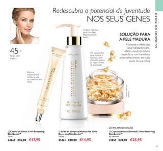 69
ቤ Cápsulas Instant Smooth Time Reversing
SkinGenist™
30 unidades
31057 €42,00 €28,95
ÚLTIMA APRESENTAÇÃO
ቢ Creme de Olhos Time Reversing
SkinGenist™
15 ml.
24665 €26,00 €17,95
ባ Leite de Limpeza Multiações Time
Reversing SkinGenist™
150 ml.
25261 €20,00 €14,95
Um passo extra
para hidratar e
suavizar a pele
enquanto atenua
as rugas e linhas
de expressão.
Redescubra o potencial de juventude
NOS SEUS GENES
CUIDADOSDOROSTO
Maximize o efeito dos
seus hidratantes anti-
-idade, usando produtos
especíﬁcos com benefícios
antienvelhecimento em cada
passo da sua rotina.
SOLUÇÃO PARA
A PELE MADURA
*
apenasparauso
externo
Reﬁrma
visivelmente e
toniﬁca a pele
no controno dos
olhos
Limpeza Nutritiva
para Uma Pele
Magniﬁcamente
Jovem
ቢ
ባ
ቤ
45+
Para a pele
madura
 