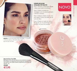 7
EMDESTAQUE
NOVO
Blush Pó Solto The ONE
Blush ligeiro em pó solto que adiciona uma cor fantástica à sua pele.
Fácil de aplicar, com pigmentos minerais superﬁnos, que poderá ﬁcar
mais subtil ou mais ousado e deﬁnido, dependendo das camadas que
adicionar. 2 g.
€14,00
€7,95
COMO APLICAR
O BLUSH PÓ SOLTO
Passo 1.Termine a preparação da pele
e deixe secar todos os produtos.
Passo 2. Retire o produto da
embalagem com um pincel para blush
e elimine o excesso.
Passo 3.Aplique o blush, criando uma
linha desde o centro da orelha até ao
canto do lábio.
Passo 4. Realce as maçãs do rosto, e
de seguida use um pincel limpo para
remover um pouco do produto.
32687 Lustrous Peach
ROSTO: 31571Pó Bronzeador IlluSkinThe ONE,
31595Creme BB com SPF 30The ONE, 32687
Blush Pó SoltoThe ONE.
 