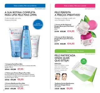 70
ቤ Creme Matiﬁcante Pure Skin
Atenua instantaneamente o brilho e previne o
aparecimento das borbulhas. 50 ml.
20167 €12,00 €7,95
ቢ Limpeza Facial Pure Skin
Limpa os poros, elimina as impurezas e o excesso de brilho
da pele. 150 ml.
20164 €12,00 €7,95
ባ Tónico para Pontos Negros Pure Skin
Fórmula poderosa que remove a oleosidade em excesso,
as impurezas e as células mortas que originam a formação
de pontos negros. 150 ml.
20166 €13,00 €8,95
A SUA ROTINA COMPLETA
PARA UMA PELE MAIS LIMPA
Cuide da pele com uma
limpeza profunda!
Todas as idades | Pele com problemas
PELE PURIFICADA
Toalhetes Faciais Matiﬁcantes
Optimals Oxygen Boost
50 unidades
27670 €8,00 €4,95
PELE PERFEITA
A PREÇOS IMBATÍVEIS!
Utilização:
Retire um toalhete e passe
pelas zonas brilhantes,
geralmente a zonaT, para
remover o excesso de
oleosidade.
ባ Creme de Noite Optimals
Oxygen Boost para Pele Seca/
Sensível
50 ml.
25195 €22,00 €14,95
ቢ Creme de Dia Optimals
Oxygen Boost para Pele Seca/
Sensível
50 ml.
25194 €22,00 €14,95
PELE MATIFICADA
ONDE QUER
QUE ESTEJA!
Apazigua e protege a pele com
uma hidratação intensa
OXYGEN BOOST
Todas as idades | Pele seca e sensível
OXYGEN BOOST
Todas as idades | Pele oleosa
ቢ
ባ
ቤ
ቢ
ባ
ÚLTIMA
APRESENTAÇÃO
50
TOALHETES
 