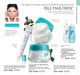 40+ |Todos os tipos de pele
SMOOTH OUT
71
ቢ Creme de Olhos Optimals Smooth Out
Creme de olhos antienvelhecimento que suaviza as
rugas e preenche a pele. 15 ml.
25266 €20,00 €14,95
ባ Creme de Dia com SPF 10 Optimals
Smooth Out
Creme de dia antienvelhecimento, que ajuda a
suavizar as rugas e a melhorar a elasticidade da pele.
SPF 10. 50 ml.
25205 €26,00 €17,95
ቤ Creme de Noite Optimals Smooth Out
Creme de noite antienvelhecimento que ajuda a
suavizar as rugas e a melhorar a elasticidade da pele.
50 ml.
25204 €26,00 €17,95
CUIDADOSDOROSTO
*
Avaliação do consumidor realizada em 136 mulheres a usar o creme
de dia e o creme de noite durante 2 semanas. 86% notaram uma
pele mais ﬁrme e 79% notaram as rugas suavizadas.
Em apenas 2 semanas suavizou as RUGAS & proporcionou uma
PELE MAIS FIRME*
GEL-ESPUMA/TÓNICO
200 ml.
ብ 25260 Gel/Espuma de
Limpeza para Pele Normal/
Mista Optimals
ቦ 26000 Tónico Equilibrante
para Pele Normal/Mista
Optimals
Cada: €15,00 €9,95
Olhos com
aspeto mais
jovem
Reduz as rugas
e reﬁrma a pele
Suaviza a pele
durante a noite
Complexo Calming rico
em ﬂavonoides e saponinas
naturais para um efeito
apaziguante na pele.
ቢ
ባ
ቤ
ብ ቦ
 