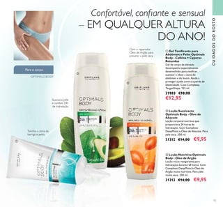 73
CUIDADOSDOROSTO
Suaviza a pele
e confere 24h
de hidratação
Toniﬁca a zona da
barriga e peito
ቢ
ባ
ቤ
Para o corpo
OPTIMALS BODY
Confortável, conﬁante e sensual
– EM QUALQUER ALTURA
DO ANO!
Com o reparador
Óleo de Argão para
prevenir a pele seca
ባ Loção Suavizante
Optimals Body - Óleo de
Abacate
Loção corporal nutritiva que
proporciona 24 horas de
hidratação. Com Complexo
DeepMoist e Óleo de Abacate. Para
pele seca. 250 ml.
31312 €14,00 €9,95
ቢ Gel Toniﬁcante para
Abdómen e Peito Optimals
Body - Caféina + Cyperus
Rotundus
Gel de corpo de elevado
desempenho especialmente
desenvolvido para toniﬁcar,
suavizar e alisar a zona do
abdómen e do busto. Ajuda a
proteger a pele contra a perda de
elasticidade. Com Complexo
TargetShape. 125 ml.
31983 €18,00
€12,95
ቤ Loção Nutritiva Optimals
Body - Óleo de Argão
Loção rica e revigorante para
hidratação durante 24 horas. Com
Complexo DeepMoist e Óleo de
Argão muito nutritivo. Para pele
muito seca. 250 ml.
31313 €14,00 €9,95
 
