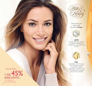 74
– Aproveite –
+ DE 45%DESCONTO
em cuidados do
rosto Milk & Honey
LEITE
Rico em vitaminas, minerais
e proteínas hidratantes e
nutritivas, para uma pele suave
e macia.
MEL
Ingrediente rico em açúcar,
com vitaminas, minerais
e ácido fólico. Esfolia
suavemente, revitaliza e ﬁxa
a hidratação, para uma pele
suave, macia e radiante.
Com extratos de
Leite e Mel
de origem biológica
 