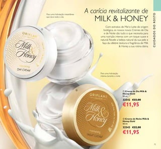 75
ቢ Creme de Dia Milk &
Honey Gold
50 ml.
32542 €22,00
€11,95
ባ Creme de Noite Milk &
Honey Gold
50 ml.
32543 €22,00
€11,95
CUIDADOSDOROSTO
A carícia revitalizante de
MILK & HONEY
Com extratos de Mel e Leite de origem
biológica, os nossos novos Cremes de Dia
e de Noite são tudo o que necessita para
uma nutrição intensa com um toque suave e
natural. Revele a beleza natural da sua pele e
faça da célebre textura e fragrância de Milk
& Honey a sua rotina diária.
Para uma hidratação instantânea
que dura todo o dia
Para uma hidratação
intensa durante a noite
ቢ
ባ
 
