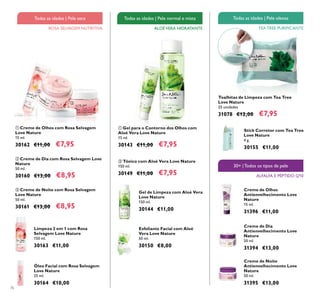 76
Esfoliante Facial com Aloé
Vera Love Nature
50 ml.
30150 €8,00
ቢ Gel para o Contorno dos Olhos com
Aloé Vera Love Nature
15 ml.
30143 €11,00 €7,95
ባ Tónico com Aloé Vera Love Nature
150 ml.
30149 €11,00 €7,95
ባ Creme de Dia com Rosa Selvagem Love
Nature
50 ml.
30160 €13,00 €8,95
ቤ Creme de Noite com Rosa Selvagem
Love Nature
50 ml.
30161 €13,00 €8,95
ቢ Creme de Olhos com Rosa Selvagem
Love Nature
15 ml.
30162 €11,00 €7,95
Limpeza 2 em 1 com Rosa
Selvagem Love Nature
150 ml.
30163 €11,00
Óleo Facial com Rosa Selvagem
Love Nature
25 ml.
30164 €10,00
ROSA SELVAGEM NUTRITIVA
Todas as idades | Pele seca
ALOÉVERA HIDRATANTE
Todas as idades | Pele normal e mista
TEA TREE PURIFICANTE
Todas as idades | Pele oleosa
30+ |Todos os tipos de pele
ALFALFA E PÉPTIDO Q10
Toalhitas de Limpeza com Tea Tree
Love Nature
25 unidades
31078 €12,00 €7,95
Creme de Dia
Antienvelhecimento Love
Nature
50 ml.
31394 €13,00
Creme de Noite
Antienvelhecimento Love
Nature
50 ml.
31395 €13,00
Creme de Olhos
Antienvelhecimento Love
Nature
15 ml.
31396 €11,00
Stick Corretor com Tea Tree
Love Nature
4 g.
30155 €11,00
Gel de Limpeza com Aloé Vera
Love Nature
150 ml.
30144 €11,00
ቢ
ባ
ቤ
ቢ
ባ
 