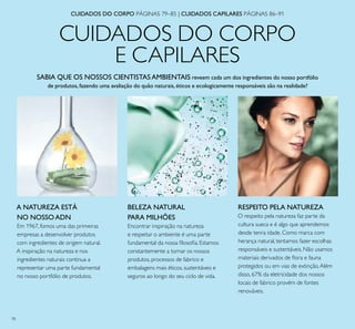 78
CUIDADOS DO CORPO
E CAPILARES
SABIA QUE OS NOSSOS CIENTISTASAMBIENTAIS reveem cada um dos ingredientes do nosso portfólio
de produtos,fazendo uma avaliação do quão naturais,éticos e ecologicamente responsáveis são na realidade?
RESPEITO PELA NATUREZA
O respeito pela natureza faz parte da
cultura sueca e é algo que aprendemos
desde tenra idade. Como marca com
herança natural, tentamos fazer escolhas
responsáveis e sustentáveis. Não usamos
materiais derivados de ﬂora e fauna
protegidos ou em vias de extinção.Além
disso, 67% da eletricidade dos nossos
locais de fabrico provém de fontes
renováveis.
BELEZA NATURAL
PARA MILHÕES
Encontrar inspiração na natureza
e respeitar o ambiente é uma parte
fundamental da nossa ﬁlosoﬁa. Estamos
constantemente a tornar os nossos
produtos, processos de fabrico e
embalagens mais éticos, sustentáveis e
seguros ao longo do seu ciclo de vida.
A NATUREZA ESTÁ
NO NOSSOADN
Em 1967, fomos uma das primeiras
empresas a desenvolver produtos
com ingredientes de origem natural.
A inspiração na natureza e nos
ingredientes naturais continua a
representar uma parte fundamental
no nosso portfólio de produtos.
CUIDADOS DO CORPO PÁGINAS 79–85 | CUIDADOS CAPILARES PÁGINAS 86–91
 