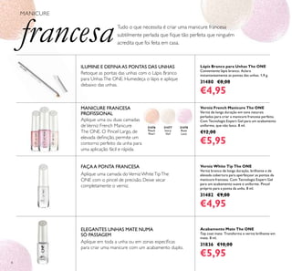 8
Lápis Branco para Unhas The ONE
Conveniente lápis branco. Aclara
instantaneamente as pontas das unhas. 1,9 g.
31480 €8,00
€4,95
Verniz French Manicure The ONE
Verniz de longa duração em tons naturais
perlados para criar a manicure francesa perfeita.
Com Tecnologia Expert Gel para um acabamento
uniforme, que não lasca. 8 ml.
€12,00
€5,95
31476
Peach
Pearl
31478
Rose
Lace
31477
Ivory
Veil
Acabamento Mate The ONE
Top coat mate. Transforma o verniz brilhante em
mate. 8 ml.
31836 €10,00
€5,95
Verniz White Tip The ONE
Verniz branco de longa duração, brilhante e de
elevada cobertura para aperfeiçoar as pontas da
manicure francesa. Com Tecnologia Expert Gel
para um acabamento suave e uniforme. Pincel
próprio para a ponta da unha. 8 ml.
31482 €9,00
€4,95
Tudo o que necessita é criar uma manicure francesa
subtilmente perlada que ﬁque tão perfeita que ninguém
acredita que foi feita em casa.
MANICURE
francesa
ILUMINE E DEFINAAS PONTAS DAS UNHAS
Retoque as pontas das unhas com o Lápis Branco
para UnhasThe ONE. Humedeça o lápis e aplique
debaixo das unhas.
ELEGANTES UNHAS MATE NUMA
SÓ PASSAGEM
Aplique em toda a unha ou em zonas especíﬁcas
para criar uma manicure com um acabamento duplo.
Aplique uma camada doVerniz WhiteTipThe
ONE com o pincel de precisão. Deixe secar
completamente o verniz.
FAÇAA PONTA FRANCESA
Aplique uma ou duas camadas
deVerniz French Manicure
The ONE. O Pincel Largo, de
elevada deﬁnição, permite um
contorno perfeito da unha para
uma aplicação fácil e rápida.
MANICURE FRANCESA
PROFISSIONAL
 