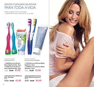 80
ESCOVAS DE DENTES
comprimento 14 cm.
ቢ 28266 Escova de Dentes
Macia Optifresh Kids - Rosa
ባ 28267 Escova de Dentes
Macia Optifresh Kids - Azul
Cada: €3,00 €1,95
ቤ Pasta Dentífrica Optifresh
Kids - Morango
50 ml.
31133 €4,00 €2,95
ቧ Pasta Dentífrica Crystal
White Optifresh System 8
100 ml.
31131 €6,00 €4,45
Dentes saudáveis e frescura prolongada
– Optifresh dá-lhe boas razões para um sorriso feliz!
DENTES E GENGIVAS SAUDÁVEIS
PARATODA AVIDA
ቢ ባ
ቤ
ብ ቦ
ቧ
ESCOVAS DE DENTES
Escova de cerdas multiângulos.
ብ 27979 Escova de Dentes Média
Optifresh - Roxo
ቦ 27980 Escova de Dentes Média
Optifresh - Azul
Cada: €3,00 €1,95
 