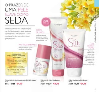 81
ባ Creme de Mãos Silk Beauty
150 ml.
31364 €13,00 €8,95
ቢ Deo Roll-On Antitranspirante 24H Silk Beauty
50 ml.
31365 €7,00 €4,95
ቤ Gel Depilatório Silk Beauty
150 ml.
32601 €8,00 €4,95
Proteínas de Seda
suavizantes mantêm
as mãos hidratadas e
suaves durante 24h
O Óleo de Onagra nutre e melhora
a suavidade da pele, enquanto
a protege e hidrata.
As propriedades nutritivas
profundas e de hidratação intensa
das Proteínas de Seda conferem
à pele um brilho radiante e um
toque suave.
INGREDIENTES
NATURALMENTE NUTRITIVOS
E PROTETORES
CREME
DE MÃOS
ANTITRANSPIRANTE
CUIDADOSDOCORPOECAPILARES
XXL
150 ml
O PRAZER DE
UMA PELE
SUAVE COMO
SEDA
Silk Beauty oferece uma solução simples,
mas tão fabulosa, para a ajudar a suavizar
e proteger a sua pele, deixando-a suave
como seda. Partilhe este miminho com
quem mais ama!
GEL
DEPILA-
TÓRIO
Aumenta a
aderência da
lâmina para
proteger dos cortes.
Enriquecido com
Complexo Hair
Minimising para
abrandar o
crescimento do pelo.
Protege contra os odores e
humidade durante 24h
ቢ
ባ
ቤ
 
