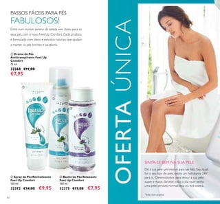82
SINTA-SE BEM NA SUA PELE
Dê à sua pele um motivo para ser feliz. Seja qual
for o seu tipo de pele, existe um hidratante 24h*
para si. Desenvolvidos para deixar a sua pele
suave e macia durante todo o dia, quer tenha
uma pele sensível, normal/seca ou extrasseca.
*
Teste instrumental
OFERTAÚNICA
PASSOS FÁCEIS PARA PÉS
FABULOSOS!
Entre num mundo sereno de beleza sem stress para os
seus pés, com o novo Feet Up Comfort. Cada produto
é formulado com óleos e extratos naturais, que ajudam
a manter os pés bonitos e saudáveis.
ባ Spray de Pés Revitalizante
Feet Up Comfort
150 ml.
32372 €14,00 €9,95
ቢ Creme de Pés
Antitranspirante Feet Up
Comfort
75 ml.
32368 €11,00
€7,95
ቤ Banho de Pés Relaxante
Feet Up Comfort
150 ml.
32375 €11,00 €7,95
ቢ
ባ
ቤ
 