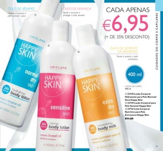 83
400 ml
CUIDADOSDOCORPOECAPILARES
ÓLEO DE SÉSAMO
Hidrata e suaviza a
pele normal – seca
ÓLEO DE LINHAÇA
Ajuda a suavizar e
proteger a pele sensível
ÓLEO DE SEMENTE
DE ABÓBORA
Nutre e suaviza a pele
extrasseca
CADA APENAS
€6,95(+ DE 35% DESCONTO)
LOÇÃO DE CORPO
400 ml.
ቢ 23730 Loção Corporal
Hidratante para Pele Normal/
Seca Happy Skin
ባ 23729 Loção Corporal para
Pele Sensível Happy Skin
ቤ 23733 Leite Corporal
Nutritivo para Pele
Extrasseca Happy Skin
€11,00
ቢ
ባ
ቤ
 
