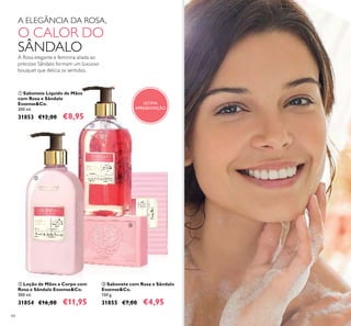 84
A Rosa elegante e feminina aliada ao
precioso Sândalo formam um luxuoso
bouquet que delicia os sentidos.
ቢ Sabonete Líquido de Mãos
com Rosa e Sândalo
Essense&Co.
300 ml.
31853 €12,00 €8,95
ባ Loção de Mãos e Corpo com
Rosa e Sândalo Essense&Co.
300 ml.
31854 €16,00 €11,95
ቤ Sabonete com Rosa e Sândalo
Essense&Co.
150 g.
31855 €7,00 €4,95
A ELEGÂNCIA DA ROSA,
O CALOR DO
SÂNDALO
ቢ
ባ
ቤ
ÚLTIMA
APRESENTAÇÃO
 