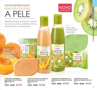 85
ቤ Gel de Duche Esfoliante com
Kiwi Refrescante Nature Secrets
250 ml.
33010 €8,00 €4,95
ብ Sabonete com Kiwi
Refrescante Nature Secrets
75 g.
33012 €3,00 €1,95
ባ Creme de Duche com Alperce
Suavizante e Leite de Arroz
Nature Secrets
250 ml.
33015 €8,00 €4,95
ቢ Sabonete com Alperce
Suavizante e Leite de Arroz
Nature Secrets
75 g.
33017 €3,00 €1,95
Capturámos a essência do verão para si. Cuide do
seu corpo com as delícias revitalizantes de Nature
Secrets e aumente a sua energia natural!
Limpa e esfolia
gentilmente ea pele
com sementes de
origem natural
Limpa gentilmente sem
secar a pele e deixa
uma sensação de
suavidade
FRUTOS REFRESCANTES
PARA REVITALIZAR
A PELE
CUIDADOSDOCORPOECAPILARES
ALPERCE E
LEITE DE
ARROZ
KIWI
NOVOEDIÇÃO LIMITADA
ቢ
ባ
ቤ
ብ
 