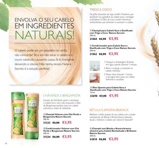 86
ቢ Champô Volume com Chá Verde e
Bergamota Nature Secrets
250 ml.
31233 €6,00 €3,95
ባ Condicionador Volume com Chá
Verde e Bergamota Nature Secrets
250 ml.
31234 €6,00 €3,95
Extrato de CháVerde ajuda a revitalizar
o cabelo ﬁno e sem vida, enquanto o Óleo
de Bergamota puriﬁca, para um cabelo
volumoso e cheio de vitalidade.
ቢ Champô para Cabelo Seco e Daniﬁcado
com Trigo e Coco Nature Secrets
250 ml.
21860 €6,00 €3,95
ብ Champô com Bétula e Amora-branca-
silvestre para Cabelo Revitalizado e Brilhante
Nature Secrets
250 ml.
33018 €6,00 €3,95
ቤ Óleo Quente para Cabelo Seco e
Daniﬁcado com Trigo e Coco Nature Secrets
15 ml.
22698 €3,00 €1,95
ባ Condicionador para Cabelo Seco e
Daniﬁcado com Trigo e Coco Nature Secrets
250 ml.
21862 €6,00 €3,95
1. Coloque a embalagem fechada
em água quente durante 1 minuto.
2.Abra e massaje o conteúdo no
cabelo molhado.
3. Deixe atuar durante 1 minuto
e enxague bem, para um cabelo
brilhante e saudável.
Melhore o brilho sedoso do seu cabelo com o poder
revitalizante de Bétula e Amora-branca-silvestre.
Ajuda a hidratar o cabelo sem deixá-lo "pesado"!
Os grãos dourados de trigo contêm Proteínas que
penetram na superfície do cabelo para o proteger
e fortalecer. O Óleo de Coco contém Vitaminas
antioxidantes que hidratam e suavizam o cabelo.
CHÁVERDE E BERGAMOTA
ENVOLVA O SEU CABELO
EM INGREDIENTES
NATURAIS!
O cabelo pode ser um pesadelo no verão,
não concorda? Se o sol não secar o cabelo e o
couro cabeludo, causando caspa, fá-lo transpirar,
deixando-o oleoso. Não tenha receio, Nature
Secrets é a solução perfeita!
BÉTULA E AMORA-BRANCA
TRIGO E COCO
ቢ
ባ
 