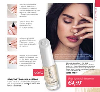 1
2
3
4
9
EMDESTAQUE
Com o Sérum de UnhasThe ONE, está apenas a
pequenas pinceladas de conseguir unhas mais
fortes e saudáveis.
DEVOLVAAVIDA ÀS UNHAS SECAS!
Aplique cuidadosamente
a elegante ponta branca,
característica da manicure
francesa, desenhando um traço
largo com oVerniz White
Tip. Use autocolantes se for
necessário.
Aplique uma ou duas
camadas deVerniz
French Manicure,
no seu tom favorito.
Aplique uma segunda
camada de Acabamento
Mate sobre a cor, para
prolongar a durabilidade
da manicure.
Retoque as pontas brancas
sempre que necessitar com
o Lápis Branco para Unhas.
Basta humedecer o lápis
e passar NA PARTE DE
BAIXO das unhas.
Preço especial de lançamento
€4,95
Sérum de Unhas 5 em 1 The ONE
Nutra as unhas secas e quebradiças com o Sérum de
Unhas 5 em 1 The ONE. Enriquecido com extratos de
plantas e minerais, este sérum rico, de fácil aplicação,
hidrata, suaviza e revitaliza as unhas fracas, reparando a
sua força e ﬂexibilidade. 8 ml.
32580 €10,00NOVO
UNHAS: 31480 Lápis Branco para UnhasThe ONE, 31477
Verniz French ManicureThe ONE IvoryVeil, 31482 Verniz WhiteTip
The ONE, 31836 Acabamento MateThe ONE.
 