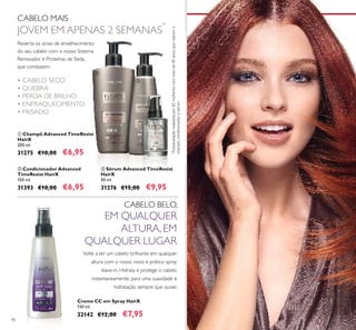 90
ቢ Champô Advanced TimeResist
HairX
200 ml.
31275 €10,00 €6,95
ቤ Sérum Advanced TimeResist
HairX
30 ml.
31276 €15,00 €9,95
ባ Condicionador Advanced
TimeResist HairX
150 ml.
31393 €10,00 €6,95
*
Autoavaliaçãorealizadapor82mulherescommaisde40anos,queusaramo
champô,condicionadoresérum
• CABELO SECO
• QUEBRA
• PERDA DE BRILHO
• ENFRAQUECIMENTO
• FRISADO
CABELO MAIS
JOVEM EM APENAS 2 SEMANAS
*
Creme CC em Spray HairX
150 ml.
32142 €12,00 €7,95
Volte a ter um cabelo brilhante em qualquer
altura com o nosso novo e prático spray
leave-in. Hidrata e protege o cabelo
instantaneamente, para uma suavidade e
hidratação sempre que quiser.
CABELO BELO,
EM QUALQUER
ALTURA, EM
QUALQUER LUGAR
Reverta os sinais de envelhecimento
do seu cabelo com o nosso Sistema
Renovador e Proteínas de Seda,
que combatem:
ቢ
ባ
ቤ
 