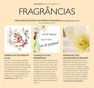 92
SABE COMO ESCOLHER A SUA PRÓXIMA FRAGRÂNCIA, sem experimentá-la antes?
Leia este pequeno tutorial.
APERFEIÇOE O SEU
VOCABULÁRIO DE PERFUMES
Conheça as palavras descritivas que são
habitualmente utilizadas relativamente aos
aromas. Se um aroma é descrito como
“intenso”,“sedutor” e “envolvente,” então é
provável que seja uma fragrância amadeirada
ou Oriental, indicada para a noite ou para
quando quer causar um impacto forte. Por
outro lado, se ﬁzer referência a “explosão”
ou “efervescente” então é provavelmente
um aroma ﬂoral ou frutado. Leia mais em
http://pt.oriﬂame.com/beautyedit
CONHEÇA AS SUAS
PREFERÊNCIAS
Entenda o que prefere: água de colónia,
eau de toilette ou eau de parfum. Uma
água de colónia não dura muito mas é
excelente para um toque refrescante,
enquanto uma eau de toilette é o tipo
de fragrâncias mais comum, e dura
normalmente várias horas. Se gosta
de aromas mais fortes e duradouros,
deve optar por uma eau de parfum ou
parfum. Saiba o que prefere, antes de
comprar.
INSPIRE-SE NO SEU PERFUME
ATUAL
Encontre a sua inspiração no perfume
que está a usar atualmente. Que notas
contém e de que grupo olfativo pertence?
Poderá descobrir que tem uma predileção
por fragrâncias ﬂorais, pelo que deve
provavelmente continuar a optar por esse
grupo. Se não tem a certeza das notas
incluídas na sua fragrância, sites como
Fragrantica.com podem ajudar.
FRAGRÂNCIAS PARA ELA PÁGINAS 93–101
FRAGRÂNCIAS
eau de toilette?
eau de parfum?
água de colónia?
 