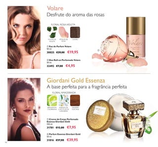 94
FLORAL AMADEIRADA
BERGAMOTA
CALABRIANA
ESSENZA DE
LUXO FLOR DE
LARANJEIRA
MADEIRA
TOSCANA
ቢ Creme de Corpo Perfumado
Essenza Giordani Gold
250 ml.
31781 €12,00 €7,95
A base perfeita para a fragrância perfeita
ባ Parfum Essenza Giordani Gold
50 ml.
31816 €57,00 €39,95
ባ Deo Roll-on Perfumado Volare
50 ml.
32492 €7,00 €4,95
Desfrute do aroma das rosas
Volare
FOLHAS DE
VIOLETA
FLORAL ROSAVIOLETA
COUROPÉTALAS DE
ROSA
ቢ Eau de Parfum Volare
50 ml.
30025 €29,00 €19,95
Giordani Gold Essenza
ቢ
ባ
ቢ
ባ
 