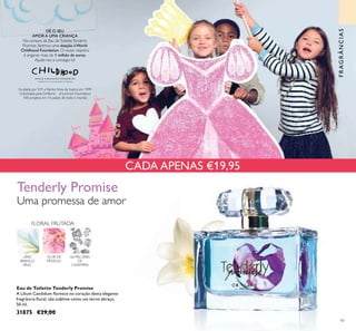 CADA APENAS €19,95
97
Eau de Toilette Tenderly Promise
A Lilium Candidum ﬂoresce no coração desta elegante
fregrância ﬂoral, tão sublime como um terno abraço.
50 ml.
31875 €29,00
FLORAL FRUTADA
LÍRIO
BRANCO
REAL
FLOR DE
PÊSSEGO
ALMÍSCARES
DE
CAXEMIRA
Tenderly Promise
Uma promessa de amor
Fundada por S.M. a Rainha Silvia da Suécia em 1999
Cofundada pela Oriﬂame – af Jochnick Foundation
100 projetos em 16 países de todo o mundo
DÊ O SEU
AMOR A UMA CRIANÇA
Na compra da Eau deToiletteTenderly
Promise, faremos uma doação à World
Childhood Foundation. O nosso objetivo
é angariar mais de 1 milhão de euros.
Ajude-nos a consegui-lo!
FRAGRÂNCIAS
 