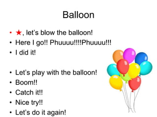 Balloon
• ★, let’s blow the balloon!
• Here I go!! Phuuuu!!!!Phuuuu!!!
• I did it!
• Let’s play with the balloon!
• Boom!!
• Catch it!!
• Nice try!!
• Let’s do it again!
 