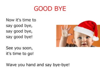 GOOD BYE
Now it's time to
say good bye,
say good bye,
say good bye!
See you soon,
it's time to go!
Wave you hand and say bye-bye!
 
