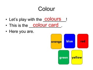 Colour
• Let’s play with the __________!
• This is the ______________.
• Here you are.
colours
colour card
yellow
blue redorange
green
 