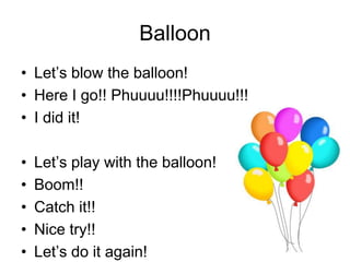 Balloon
• Let’s blow the balloon!
• Here I go!! Phuuuu!!!!Phuuuu!!!
• I did it!
• Let’s play with the balloon!
• Boom!!
• Catch it!!
• Nice try!!
• Let’s do it again!
 