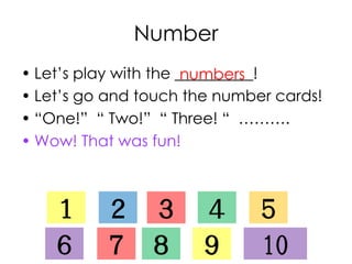 Number
• Let’s play with the __________!
• Let’s go and touch the number cards!
• “One!” “ Two!” “ Three! “ ……….
• Wow! That was fun!
numbers
１ ２ ３ ４ ５
６ ７ ８ ９ 10
 
