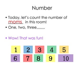 Number
• Today, let’s count the number of
________ in this room!
• One, two, three,,,,,,,,
• Wow! That was fun!
moms
１ ２ ３ ４ ５
６ ７ ８ ９ 10
 