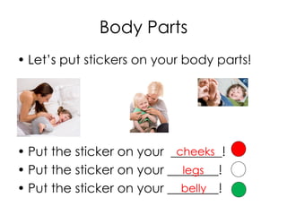 Body Parts
• Let’s put stickers on your body parts!
• Put the sticker on your ________!
• Put the sticker on your ________!
• Put the sticker on your ________!
legs
belly
cheeks
 