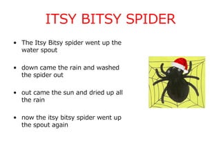 ITSY BITSY SPIDER
• The Itsy Bitsy spider went up the
water spout
• down came the rain and washed
the spider out
• out came the sun and dried up all
the rain
• now the itsy bitsy spider went up
the spout again
 