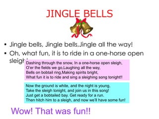 JINGLE BELLS
• Jingle bells, Jingle bells,Jingle all the way!
• Oh, what fun, it is to ride in a one-horse open
sleigh!
Wow! That was fun!!
Dashing through the snow, In a one-horse open sleigh,
O’er the fields we go,Laughing all the way,
Bells on bobtail ring,Making spirits bright,
What fun it is to ride and sing a sleighing song tonight!!
Now the ground is white, and the night is young,
Take the sleigh tonight, and join us in this song!
Just get a bobtailed bay. Get ready for a run.
Then hitch him to a sleigh, and now we’ll have some fun!
 