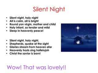 Silent Night
• Silent night, holy night
• All is calm, all is bright
• Round yon virgin, mother and child
• Holy infant, so tender and mild
• Sleep in heavenly peace!
• Silent night, holy night,
• Shepherds, quake at the sight
• Glories stream from heaven afar
• Heavenly hosts sing hallelujah
• Christ the savior is born!
Wow! That was lovely!!
 